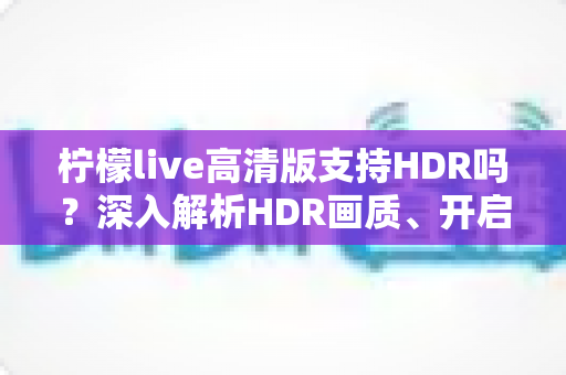 柠檬live高清版支持HDR吗?深入解析HDR画质、开启条件与常见问题全指南 柠檬live高清版支持HDR吗?深入解析HDR画质、开启条件与常见问题全指南