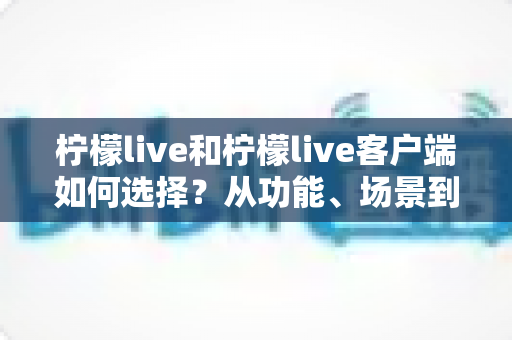 柠檬live和柠檬live客户端如何选择?从功能、场景到体验的全方位对比分析 柠檬live和柠檬live客户端如何选择?从功能、场景到体验的全方位对比分析