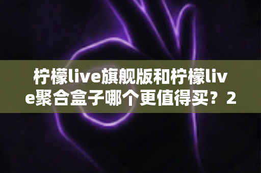 柠檬live旗舰版和柠檬live聚合盒子哪个更值得买？2025最新深度对比与选购避坑指南