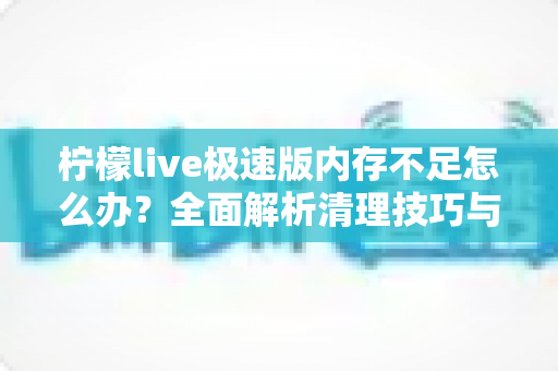 柠檬live极速版内存不足怎么办？全面解析清理技巧与优化方案，让直播流畅不卡顿