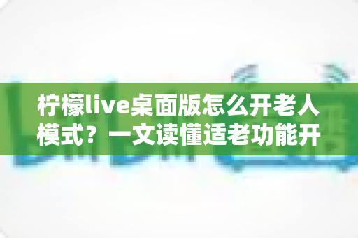 柠檬live桌面版怎么开老人模式？一文读懂适老功能开启方法与使用技巧