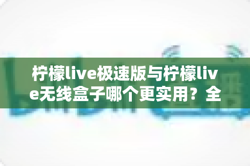 柠檬live极速版与柠檬live无线盒子哪个更实用？全面对比解析助你精准选购