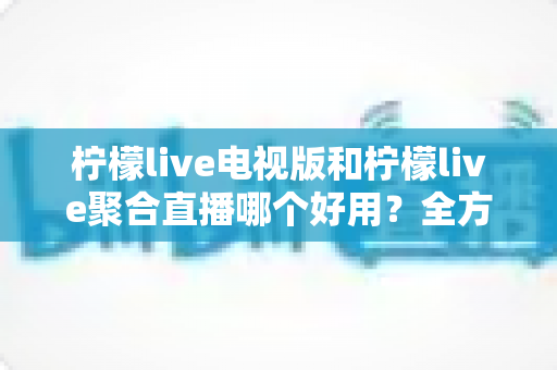 柠檬live电视版和柠檬live聚合直播哪个好用？全方位深度对比测评，帮你一次选对不踩坑