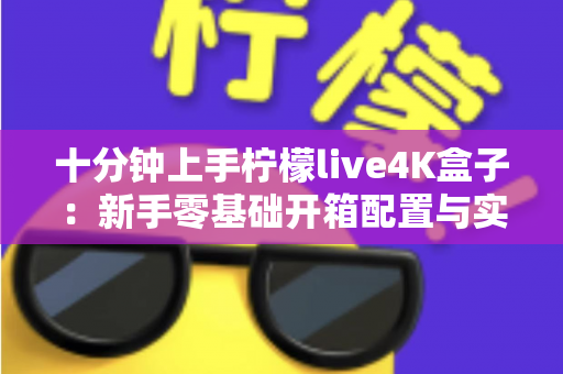 十分钟上手柠檬live4K盒子：新手零基础开箱配置与实用技巧全攻略