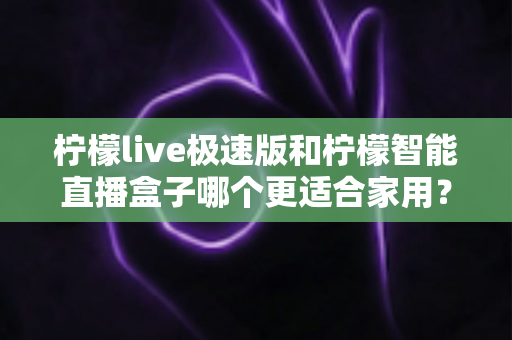 柠檬live极速版和柠檬智能直播盒子哪个更适合家用？深度对比评测帮你选对不踩坑
