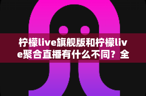 柠檬live旗舰版和柠檬live聚合直播有什么不同？全面解析两大版本核心差异与选购指南