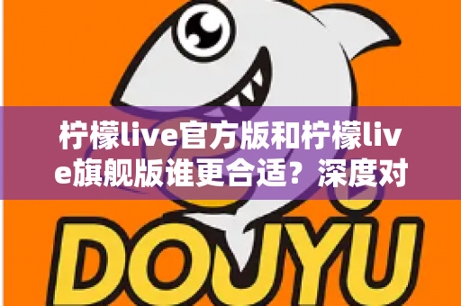 柠檬live官方版和柠檬live旗舰版谁更合适？深度对比分析助你做出明智选择