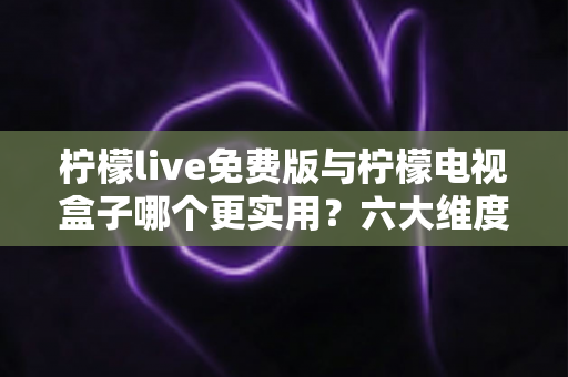 柠檬live免费版与柠檬电视盒子哪个更实用？六大维度深度对比帮你选出最优方案