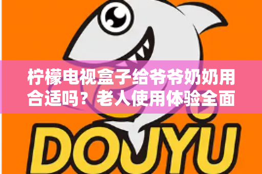 柠檬电视盒子给爷爷奶奶用合适吗？老人使用体验全面解析与实用设置指南