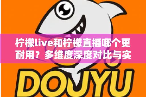 柠檬live和柠檬直播哪个更耐用？多维度深度对比与实用选择全指南