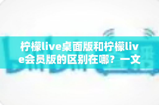 柠檬live桌面版和柠檬live会员版的区别在哪?一文看懂两大版本核心差异与选择指南 柠檬live桌面版和柠檬live会员版的区别在哪?一文看懂两大版本核心差异与选择指南