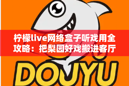 柠檬live网络盒子听戏用全攻略：把梨园好戏搬进客厅的智能听戏方案