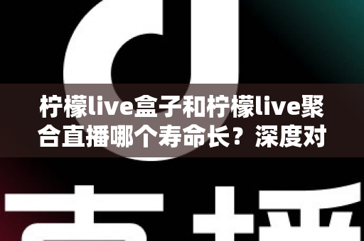 柠檬live盒子和柠檬live聚合直播哪个寿命长？深度对比分析帮你选对不踩坑
