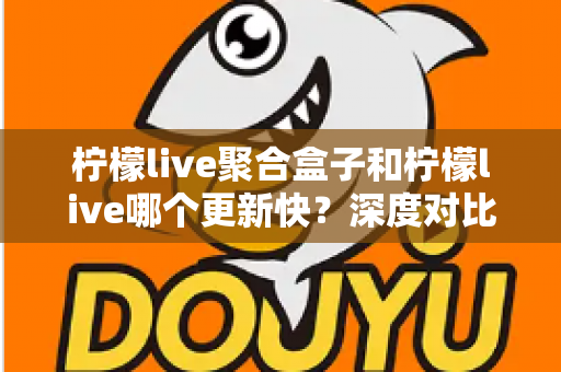 柠檬live聚合盒子和柠檬live哪个更新快?深度对比解析与选择指南 柠檬live聚合盒子和柠檬live哪个更新快?深度对比解析与选择指南