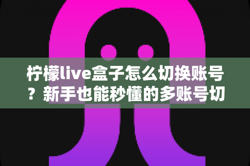 柠檬live盒子怎么切换账号？新手也能秒懂的多账号切换完整教程与实用技巧