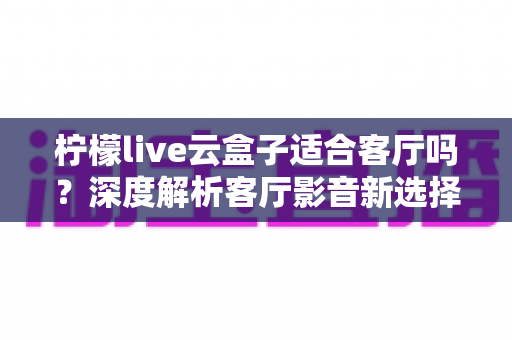 柠檬live云盒子适合客厅吗?深度解析客厅影音新选择的真实表现 柠檬live云盒子适合客厅吗?深度解析客厅影音新选择的真实表现