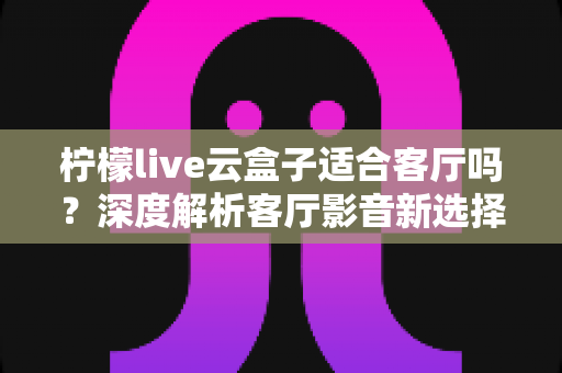 柠檬live云盒子适合客厅吗?深度解析客厅影音新选择的真实表现 柠檬live云盒子适合客厅吗?深度解析客厅影音新选择的真实表现