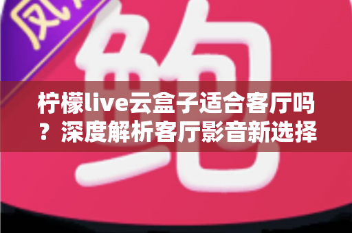柠檬live云盒子适合客厅吗？深度解析客厅影音新选择的真实表现