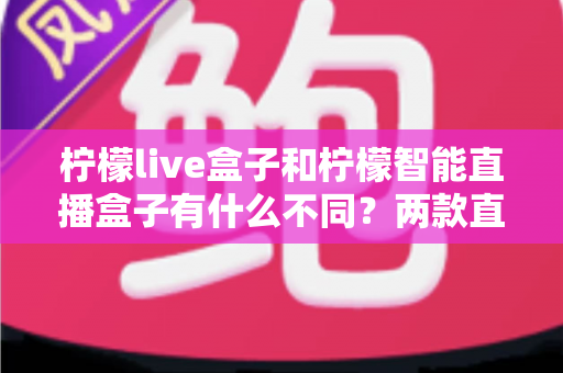 柠檬live盒子和柠檬智能直播盒子有什么不同？两款直播设备全方位对比与选购指南