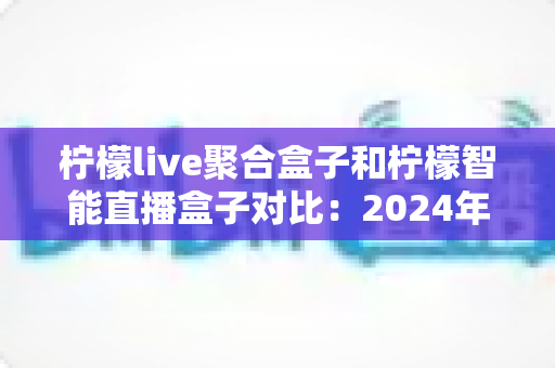 柠檬live聚合盒子和柠檬智能直播盒子对比:2024年最全选购指南,帮你找到最适合的直播神器 柠檬live聚合盒子和柠檬智能直播盒子对比:2024年最全选购指南,帮你找到最适合的直播神器