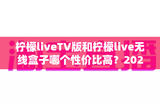 柠檬liveTV版和柠檬live无线盒子哪个性价比高?2025最新深度对比评测与选购指南 柠檬liveTV版和柠檬live无线盒子哪个性价比高?2025最新深度对比评测与选购指南