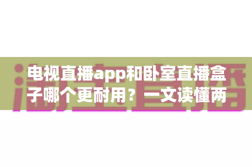电视直播app和卧室直播盒子哪个更耐用？一文读懂两者寿命差异与选购建议
