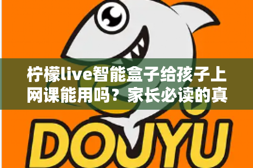 柠檬live智能盒子给孩子上网课能用吗?家长必读的真实解析与实用指南 柠檬live智能盒子给孩子上网课能用吗?家长必读的真实解析与实用指南