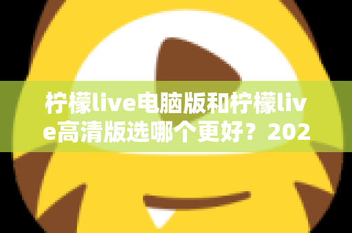 柠檬live电脑版和柠檬live高清版选哪个更好？2025年最全选购指南与深度对比解析