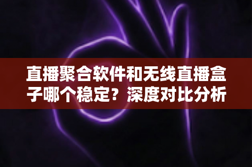 直播聚合软件和无线直播盒子哪个稳定？深度对比分析与实用选购指南