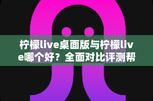 柠檬live桌面版与柠檬live哪个好？全面对比评测帮你选出最适合的使用方式