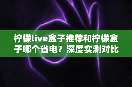 柠檬live盒子推荐和柠檬盒子哪个省电？深度实测对比帮你选对不选贵