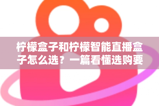 柠檬盒子和柠檬智能直播盒子怎么选？一篇看懂选购要点与避坑指南