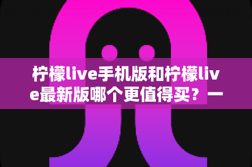 柠檬live手机版和柠檬live最新版哪个更值得买？一篇看懂功能差异与性价比的深度对比指南