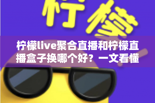 柠檬live聚合直播和柠檬直播盒子换哪个好？一文看懂两大直播工具的差异与选择