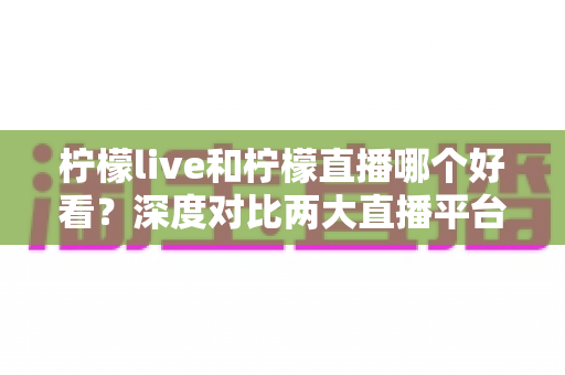 柠檬live和柠檬直播哪个好看？深度对比两大直播平台，帮你找到心仪之选