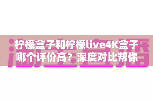 柠檬盒子和柠檬live4K盒子哪个评价高？深度对比帮你选出更值得入手的那一款