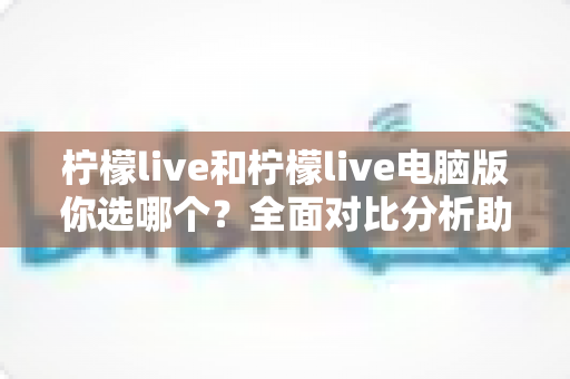 柠檬live和柠檬live电脑版你选哪个？全面对比分析助你找到最佳直播体验