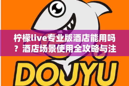 柠檬live专业版酒店能用吗？酒店场景使用全攻略与注意事项深度解析