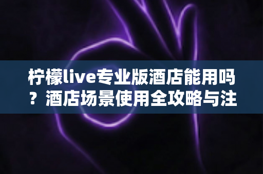 柠檬live专业版酒店能用吗？酒店场景使用全攻略与注意事项深度解析