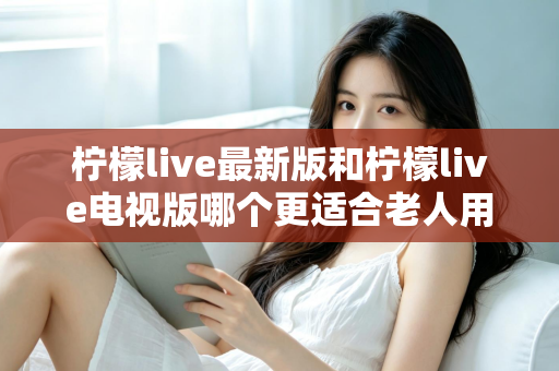 柠檬live最新版和柠檬live电视版哪个更适合老人用?——2024年最全适老化对比指南与选购建议 柠檬live最新版和柠檬live电视版哪个更适合老人用?——2024年最全适老化对比指南与选购建议