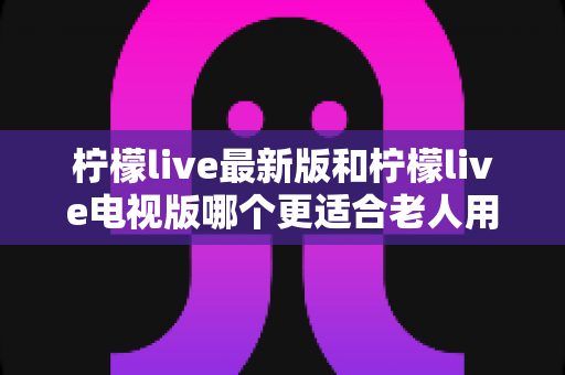 柠檬live最新版和柠檬live电视版哪个更适合老人用?——2024年最全适老化对比指南与选购建议 柠檬live最新版和柠檬live电视版哪个更适合老人用?——2024年最全适老化对比指南与选购建议