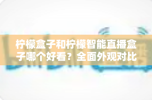 柠檬盒子和柠檬智能直播盒子哪个好看？全面外观对比评测帮你选