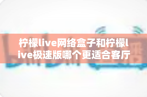 柠檬live网络盒子和柠檬live极速版哪个更适合客厅？深度评测对比帮你选出最佳客厅观影方案