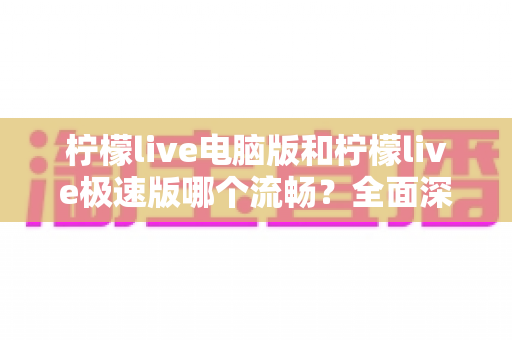 柠檬live电脑版和柠檬live极速版哪个流畅？全面深度对比评测，帮你找到最顺滑的观看体验