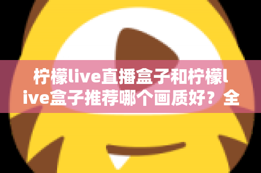 柠檬live直播盒子和柠檬live盒子推荐哪个画质好？全面对比解析帮你选对高画质电视盒子