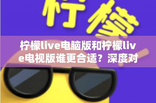 柠檬live电脑版和柠檬live电视版谁更合适？深度对比分析帮你找到最佳观看方案
