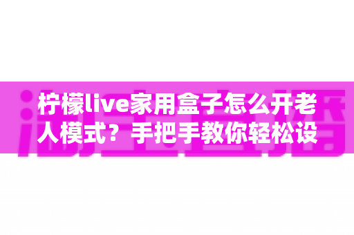柠檬live家用盒子怎么开老人模式?手把手教你轻松设置长辈专属界面 柠檬live家用盒子怎么开老人模式?手把手教你轻松设置长辈专属界面