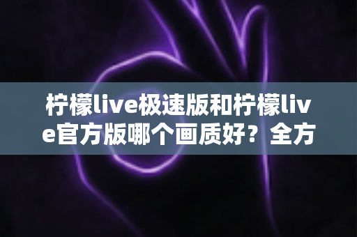 柠檬live极速版和柠檬live官方版哪个画质好?全方位画质对比与选购指南 柠檬live极速版和柠檬live官方版哪个画质好?全方位画质对比与选购指南