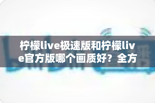 柠檬live极速版和柠檬live官方版哪个画质好？全方位画质对比与选购指南