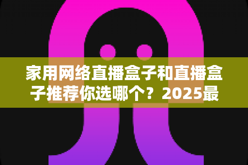 家用网络直播盒子和直播盒子推荐你选哪个？2025最新选购指南帮你一次搞懂